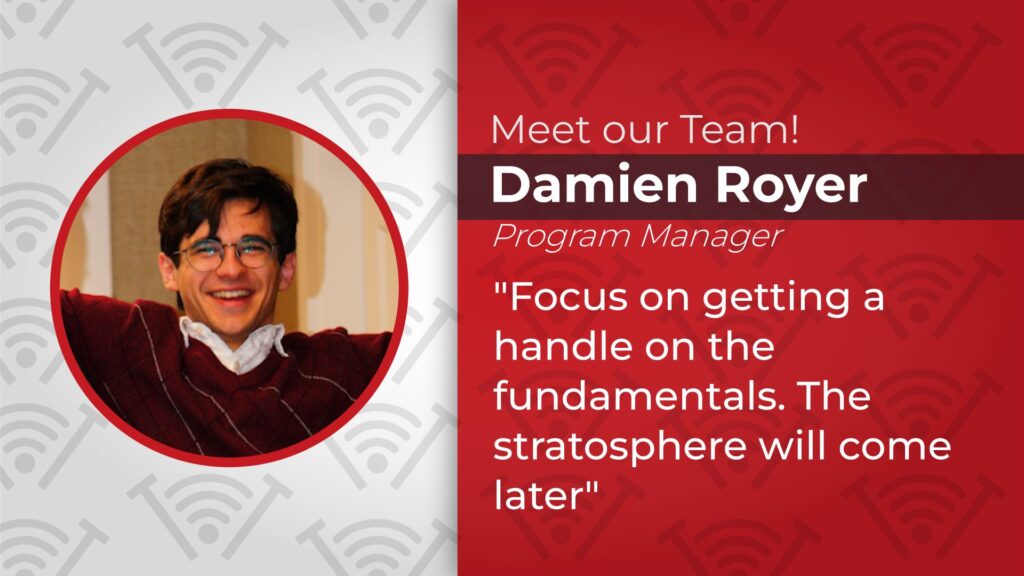 Image of Damien Royer with text of, "Meet our Team! Damien Royer, Program Manager. Focus on getting a handle on the fundamentals, the stratosphere will come later."